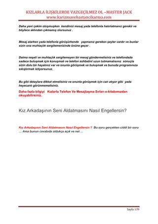 KIZLARLA İLİŞKİLERDE VAZGEÇİLMEZ OL –MASTER JACK
www.karizmavebastancikarma.com
Sayfa 139
Daha yeni çekim oluşmuşken kendinizi mesaj yada telefonla hatırlatmanız gerekir ve
böylece aklından çıkmamış olursunuz .
Mesaj atarken yada telefonla görüşürkende yapmanız gereken şeyler vardır ve bunlar
sizin ona muhtaçlık sergilemenizinde önüne geçer .
Daima neşeli ve muhtaçlık sergilemeyen bir mesaj göndermelisiniz ve telefondada
sadece buluşmak için konuşmalı ve telefon sohbetini uzun tutmamalısınız sonuçta
sizin dolu bir hayatınız var ve onunla görüşmek ve buluşmak ve bunuda programınıza
sıkıştırmak istiyorsunuz.
Bu gibi detaylara dikkat etmelisiniz ve onunla görüşmek için can atıyor gibi yada
heyecanlı görünmemelisiniz.
Daha fazla bilgiyi Kızlarla Telefon Ve Mesajlaşma Sırları e-kitabımızdan
okuyabilirsiniz.
Kız Arkadaşının Seni Aldatmasını Nasıl Engellersin?
Kız Arkadaşının Seni Aldatmasını Nasıl Engellersin ? Bu soru gerçekten ciddi bir soru
… Ama bunun cevabıda oldukça açık ve net …
 