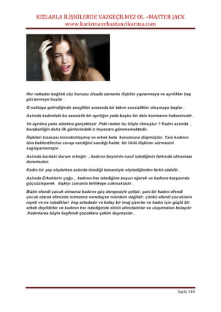KIZLARLA İLİŞKİLERDE VAZGEÇİLMEZ OL –MASTER JACK
www.karizmavebastancikarma.com
Sayfa 140
Her nekadar bağlılık söz konusu olsada zamanla ilişkiler yıpranmaya ve ayrılıklar baş
göstermeye başlar .
O noktaya gelindiğinde sevgililer arasında bir takım sessizlikler oluşmaya başlar .
Aslında kadındaki bu sessizlik bir ayrılığın yada başka bir dala konmanın habercisidir .
Ve ayrılma yada aldatma gerçekleşir .Peki neden bu böyle olmuştur ? Kadın aslında ,
beraberliğin daha ilk günlerindeki o heyecanı görememektedir.
İlişkileri kısacası monotonlaşmış ve erkek beta konumuna düşmüştür. Yani kadının
tüm beklentilerine cevap verdiğini sandığı halde bir türlü ilişkinin sürmesini
sağlayamamıştır .
Aslında burdaki durum erkeğin , kadının beyninin nasıl işlediğinin farkında olmaması
durumudur.
Kadın bir şey söylerken aslında istediği tamamiyle söylediğinden farklı olabilir .
Aslında Erkeklerin çoğu , kadının her istediğine boyun eğerek ve kadının karşısında
güçsüzleşerek ilişkiyi zamanla tehlikeye sokmaktadır .
Bizim efendi çocuk olmamız kadının güç dengesiyle çelişir. yani bir kadını efendi
çocuk olarak elimizde tutmamız neredeyse mümkün değildir. çünkü efendi çocukların
niyeti ve ne istedikleri hep ortadadır ve kolay bir imaj çizerler ve kadın için güçlü bir
erkek deyildirler ve kadının her istediğinde elinin altındadırlar ve ulaşılmaları kolaydır
.Kadınlarsa böyle beyfendi çocuklara çekim duymazlar .
 
