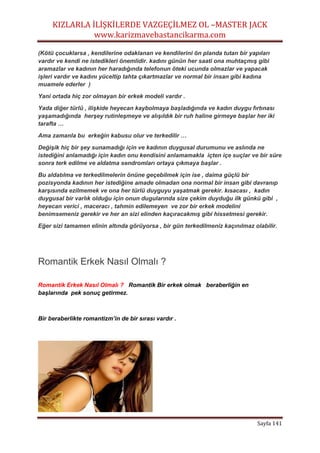 KIZLARLA İLİŞKİLERDE VAZGEÇİLMEZ OL –MASTER JACK
www.karizmavebastancikarma.com
Sayfa 141
(Kötü çocuklarsa , kendilerine odaklanan ve kendilerini ön planda tutan bir yapıları
vardır ve kendi ne istedikleri önemlidir. kadını günün her saati ona muhtaçmış gibi
aramazlar ve kadının her haradığında telefonun öteki ucunda olmazlar ve yapacak
işleri vardır ve kadını yüceltip tahta çıkartmazlar ve normal bir insan gibi kadına
muamele ederler )
Yani ortada hiç zor olmayan bir erkek modeli vardır .
Yada diğer türlü , ilişkide heyecan kaybolmaya başladığında ve kadın duygu fırtınası
yaşamadığında herşey rutinleşmeye ve alışıldık bir ruh haline girmeye başlar her iki
tarafta …
Ama zamanla bu erkeğin kabusu olur ve terkedilir …
Değişik hiç bir şey sunamadığı için ve kadının duygusal durumunu ve aslında ne
istediğini anlamadığı için kadın onu kendisini anlamamakla içten içe suçlar ve bir süre
sonra terk edilme ve aldatma sendromları ortaya çıkmaya başlar .
Bu aldatılma ve terkedilmelerin önüne geçebilmek için ise , daima güçlü bir
pozisyonda kadının her istediğine amade olmadan ona normal bir insan gibi davranıp
karşısında ezilmemek ve ona her türlü duyguyu yaşatmak gerekir. kısacası , kadın
duygusal bir varlık olduğu için onun dugularında size çekim duyduğu ilk günkü gibi ,
heyecan verici , maceracı , tahmin edilemeyen ve zor bir erkek modelini
benimsemeniz gerekir ve her an sizi elinden kaçıracakmış gibi hissetmesi gerekir.
Eğer sizi tamamen elinin altında görüyorsa , bir gün terkedilmeniz kaçınılmaz olabilir.
Romantik Erkek Nasıl Olmalı ?
Romantik Erkek Nasıl Olmalı ? Romantik Bir erkek olmak beraberliğin en
başlarında pek sonuç getirmez.
Bir beraberlikte romantizm’in de bir sırası vardır .
 