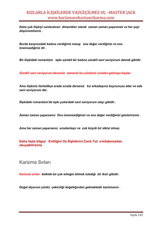 KIZLARLA İLİŞKİLERDE VAZGEÇİLMEZ OL –MASTER JACK
www.karizmavebastancikarma.com
Sayfa 143
Daha çok ilişkiyi canlandıran dinamikler olarak zaman zaman yaşanmalı ve her şeyi
düşünmelisiniz .
Burda karşınızdaki kadına verdiğiniz mesaj ona değer verdiğiniz ve onu
önemsediğiniz dir .
Bir ilişkideki romantizm tıpkı sürekli bir kadına sürekli seni seviyorum demek gibidir .
Sürekli seni seviyorum derseniz zamanla bu cümleniz sıradan gelmeye başlar .
Ama ilişkiniz ilerledikçe arada sırada derseniz kız arkadaşınız boynunuza atlar ve oda
seni seviyorum der.
İlişkideki romantizm’de tıpkı yukardaki seni seviyorum olayı gibidir .
Zaman zaman yaparsanız Onu önemsediğinizi ve ona değer verdiğinizi gösterirsiniz .
Ama her zaman yaparsanız sıradanlaşır ve çok büyük bir etkisi olmaz.
Daha fazla bilgiyi Evliliğini Ve İlişkilerini Canlı Tut e-kitabımızdan
okuyabilirsiniz.
Karizma Sırları
Karizma sırları belkide bir çok erkeğin bilmek istediği bir iksir gibidir.
Doğal diyorum çünkü çekiciliği doğallığından gelmektedir karizmanın .
 