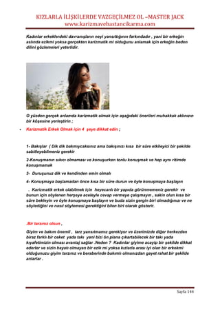 KIZLARLA İLİŞKİLERDE VAZGEÇİLMEZ OL –MASTER JACK
www.karizmavebastancikarma.com
Sayfa 144
Kadınlar erkeklerdeki davranışların neyi yansıttığının farkındadır , yani bir erkeğin
aslında ezikmi yoksa gerçekten karizmatik mi olduğunu anlamak için erkeğin beden
dilini gözlemeleri yeterlidir.
O yüzden gerçek anlamda karizmatik olmak için aşağıdaki önerileri muhakkak aklınızın
bir köşesine yerleştirin ;
 Karizmatik Erkek Olmak için 4 şeye dikkat edin ;
1- Bakışlar ( Dik dik bakmıycaksınız ama bakışınızı kısa bir süre etkileyici bir şekilde
sabitleyebilmeniz gerekir
2-Konuşmanın sıkıcı olmaması ve konuşurken tonlu konuşmak ve hep aynı ritimde
konuşmamak
3- Duruşunuz dik ve kendinden emin olmalı
4- Konuşmaya başlamadan önce kısa bir süre durun ve öyle konuşmaya başlayın
. Karizmatik erkek olabilmek için heyecanlı bir yapıda görünmemeniz gerekir ve
bunun için söylenen herşeye aceleyle cevap vermeye çalışmayın , sakin olun kısa bir
süre bekleyin ve öyle konuşmaya başlayın ve buda sizin gergin biri olmadığınızı ve ne
söylediğini ve nasıl söylemesi gerektiğini bilen biri olarak gösterir.
.Bir tarzınız olsun ,
Giyim ve bakım önemli , tarz yansıtmamız gerekiyor ve üzerimizde diğer herkezden
biraz farklı bir ceket yada takı yani bizi ön plana çıkartabilecek bir takı yada
kıyafetimizin olması avantaj sağlar .Neden ? Kadınlar giyime acayip bir şekilde dikkat
ederler ve sizin hayatı olmayan bir ezik mi yoksa kızlarla arası iyi olan bir erkekmi
olduğunuzu giyim tarzınız ve beraberinde bakımlı olmanızdan gayet rahat bir şekilde
anlarlar .
 