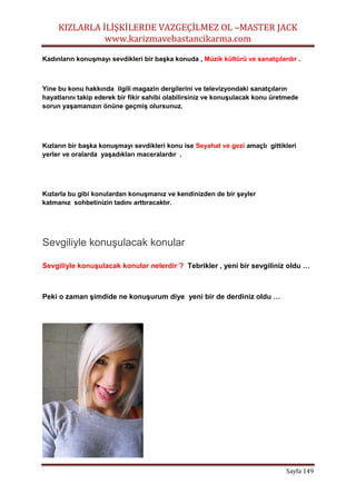 KIZLARLA İLİŞKİLERDE VAZGEÇİLMEZ OL –MASTER JACK
www.karizmavebastancikarma.com
Sayfa 149
Kadınların konuşmayı sevdikleri bir başka konuda , Müzik kültürü ve sanatçılardır .
Yine bu konu hakkında ilgili magazin dergilerini ve televizyondaki sanatçıların
hayatlarını takip ederek bir fikir sahibi olabilirsiniz ve konuşulacak konu üretmede
sorun yaşamanızın önüne geçmiş olursunuz.
Kızların bir başka konuşmayı sevdikleri konu ise Seyahat ve gezi amaçlı gittikleri
yerler ve oralarda yaşadıkları maceralardır .
Kızlarla bu gibi konulardan konuşmanız ve kendinizden de bir şeyler
katmanız sohbetinizin tadını arttıracaktır.
Sevgiliyle konuşulacak konular
Sevgiliyle konuşulacak konular nelerdir ? Tebrikler , yeni bir sevgiliniz oldu …
Peki o zaman şimdide ne konuşurum diye yeni bir de derdiniz oldu …
 