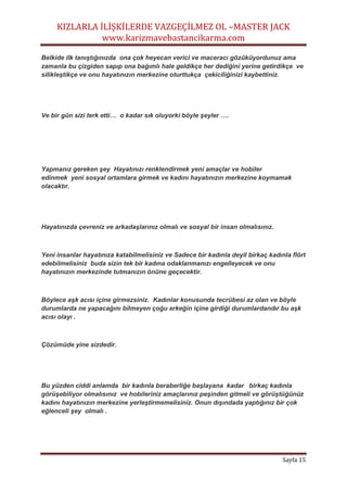 KIZLARLA İLİŞKİLERDE VAZGEÇİLMEZ OL –MASTER JACK
www.karizmavebastancikarma.com
Sayfa 15
Belkide ilk tanıştığınızda ona çok heyecan verici ve maceracı gözüküyordunuz ama
zamanla bu çizgiden sapıp ona bağımlı hale geldikçe her dediğini yerine getirdikçe ve
silikleştikçe ve onu hayatınızın merkezine oturttukça çekiciliğinizi kaybettiniz.
Ve bir gün sizi terk etti… o kadar sık oluyorki böyle şeyler ….
Yapmanız gereken şey Hayatınızı renklendirmek yeni amaçlar ve hobiler
edinmek yeni sosyal ortamlara girmek ve kadını hayatınızın merkezine koymamak
olacaktır.
Hayatınızda çevreniz ve arkadaşlarınız olmalı ve sosyal bir insan olmalısınız.
Yeni insanlar hayatınıza katabilmelisiniz ve Sadece bir kadınla deyil birkaç kadınla flört
edebilmelisiniz buda sizin tek bir kadına odaklanmanızı engelleyecek ve onu
hayatınızın merkezinde tutmanızın önüne geçecektir.
Böylece aşk acısı içine girmezsiniz. Kadınlar konusunda tecrübesi az olan ve böyle
durumlarda ne yapacağını bilmeyen çoğu erkeğin içine girdiği durumlardandır bu aşk
acısı olayı .
Çözümüde yine sizdedir.
Bu yüzden ciddi anlamda bir kadınla beraberliğe başlayana kadar birkaç kadınla
görüşebiliyor olmalısınız ve hobileriniz amaçlarınız peşinden gitmeli ve görüştüğünüz
kadını hayatınızın merkezine yerleştirmemelisiniz. Onun dışındada yaptığınız bir çok
eğlenceli şey olmalı .
 