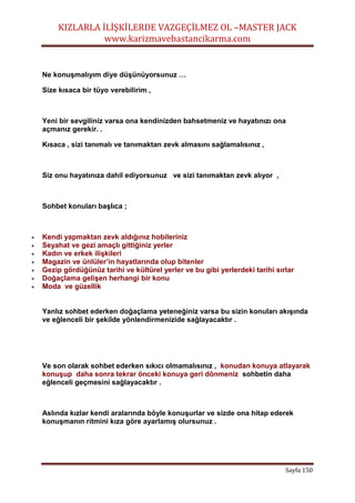 KIZLARLA İLİŞKİLERDE VAZGEÇİLMEZ OL –MASTER JACK
www.karizmavebastancikarma.com
Sayfa 150
Ne konuşmalıyım diye düşünüyorsunuz …
Size kısaca bir tüyo verebilirim ,
Yeni bir sevgiliniz varsa ona kendinizden bahsetmeniz ve hayatınızı ona
açmanız gerekir. .
Kısaca , sizi tanımalı ve tanımaktan zevk almasını sağlamalısınız ,
Siz onu hayatınıza dahil ediyorsunuz ve sizi tanımaktan zevk alıyor ,
Sohbet konuları başlıca ;
 Kendi yapmaktan zevk aldığınız hobileriniz
 Seyahat ve gezi amaçlı gittiğiniz yerler
 Kadın ve erkek ilişkileri
 Magazin ve ünlüler’in hayatlarında olup bitenler
 Gezip gördüğünüz tarihi ve kültürel yerler ve bu gibi yerlerdeki tarihi sırlar
 Doğaçlama gelişen herhangi bir konu
 Moda ve güzellik
Yanlız sohbet ederken doğaçlama yeteneğiniz varsa bu sizin konuları akışında
ve eğlenceli bir şekilde yönlendirmenizide sağlayacaktır .
Ve son olarak sohbet ederken sıkıcı olmamalısınız , konudan konuya atlayarak
konuşup daha sonra tekrar önceki konuya geri dönmeniz sohbetin daha
eğlenceli geçmesini sağlayacaktır .
Aslında kızlar kendi aralarında böyle konuşurlar ve sizde ona hitap ederek
konuşmanın ritmini kıza göre ayarlamış olursunuz .
 