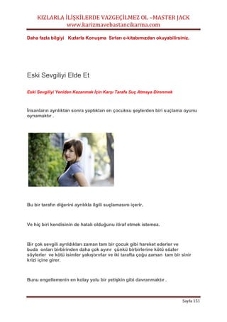 KIZLARLA İLİŞKİLERDE VAZGEÇİLMEZ OL –MASTER JACK
www.karizmavebastancikarma.com
Sayfa 151
Daha fazla bilgiyi Kızlarla Konuşma Sırları e-kitabımızdan okuyabilirsiniz.
Eski Sevgiliyi Elde Et
Eski Sevgiliyi Yeniden Kazanmak İçin Karşı Tarafa Suç Atmaya Direnmek
İnsanların ayrılıktan sonra yaptıkları en çocuksu şeylerden biri suçlama oyunu
oynamaktır .
Bu bir tarafın diğerini ayrılıkla ilgili suçlamasını içerir.
Ve hiç biri kendisinin de hatalı olduğunu itiraf etmek istemez.
Bir çok sevgili ayrıldıkları zaman tam bir çocuk gibi hareket ederler ve
buda onları birbirinden daha çok ayırır çünkü birbirlerine kötü sözler
söylerler ve kötü isimler yakıştırırlar ve iki tarafta çoğu zaman tam bir sinir
krizi içine girer.
Bunu engellemenin en kolay yolu bir yetişkin gibi davranmaktır .
 