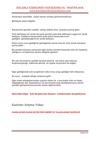 KIZLARLA İLİŞKİLERDE VAZGEÇİLMEZ OL –MASTER JACK
www.karizmavebastancikarma.com
Sayfa 153
Unutmayın kesinlikle , hiçbir zaman muhtaç görünmemelisiniz.
Muhtaçlık çekici değildir.
Buluşmanız gereken saatten birkaç dakika önce buluşma yerine gelin .
Fark edilmeyen bir yerde oto park yerinde yada fark edilmeyen uygun bir yerde
bekleyin .Caddenin karşısından yada yolun karşısında onun
geldiğini görebileceğiniz bir yerde bekleyin.
Daha sonra onun geldiğinizi gördüğünüz zaman kısa bir süre içinde buluşma
yerine gidin .
Bu şekilde buluşma zamanıyla ilgili aceleci hareket etmemek sizin bir hayatınız
olduğunu ve hayatınıza devam ettiğinizi gösterir.
Bir çok durumda bu şekilde hareket etmeniz sizi tekrar geri kazanıp
kazanamayacağı hakkında aklında bir şüphe oluşmasını da sağlar.
Eğer geldiğinizde eski sevgilinizin daha önce oraya geldiğini fark ettiyseniz.
Bu onun endişeli olduğu anlamına gelir.
Eğer ortak arkadaşlarınızdan yayılan sözler ile o ana kadar sizin ne kadar
değiştiğinize dair duyduklarını siz davranışlarınızla destekliyorsanız sizinle
yeniden görüşmek konusunda sizinle ilgilenecektir.
Daha fazla bilgiyi Eski Sevgiliyi Geri Kazanın e-kitabımızdan okuyabilirsiniz.
Kadınları Anlama Yolları
KADINLAR BİR RADAR DETEKTÖRÜ GİBİDİR VE YALANLARINIZI SEZERLER
 