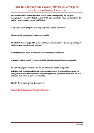 KIZLARLA İLİŞKİLERDE VAZGEÇİLMEZ OL –MASTER JACK
www.karizmavebastancikarma.com
Sayfa 155
Düşünün bir kere evlenmişsiniz ve aradan biraz zaman geçmiş ve siz işten
eve yorgun ve moraliniz bozuk geldiğiniz bir gün eşiniz size neyin var dediğinde bir
şeyim yok diye cevap vermiş olabilirsiniz.
Ama eşiniz sizin verdiğiniz bu cevap karşısında tatmin olmamıştır .
Muhakkak bir şey oldu gibi düşünmeye başlar .
Ruh halinizdeki bu değişiklik eşiniz tarafından fark edilmiştir ve siz bir şey olmadığını
söylesenizde buna inanmak istemez.
Gerçekten neden böyle moralinizin bozuk olduğunu bilmek ister .
O yüzden daima pozitif ve tebessümlü bir yüz ifadesine sahip olmanız gerekir .
Ve somurtkan yada morali bozuk bir ruh hali içinde olmamanız gerekir.
Erkekler ufak detayları yakalamak konusunda kadınlarla kıyaslandıklarında çok iyi
olmayabilirler ama kadınlar anacıl olmalarının getirdiği iç güdüleri sayesinde bu ufak
detayları fark etmekte gayet başarılılardır .
Kızla Mesajlaşma Teknikleri
Kızlarla Etkili Mesajlaşma Teknikleri Nelerdir ?
 