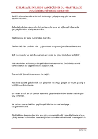 KIZLARLA İLİŞKİLERDE VAZGEÇİLMEZ OL –MASTER JACK
www.karizmavebastancikarma.com
Sayfa 162
Sanki kadınlarla sadece onları kandırmaya çalışıyormuş gibi hareket
ediyorsunuzdur .
Aslında kadınlar eğlenceli erkekleri severler ama siz eğlenceli olsanızda
gerçekçi hareket etmiyorsunuzdur .
Yaptıklarınız bir sürü numaradan ibarettir.
Tavlama sözleri ,rutinler vb. çoğu zaman işe yaradığının farkındasınızdır.
Çok işe yararlar ve açık konuşmak gerekirse bu biraz korkutucu gelebilir.
Hatta kadınları kullanmaya bu şekilde devam ederseniz ömür boyu maddi
yönden rahat bir yaşam bile yaşayabilirsiniz.
Bununla birlikte sizin amacınız bu değil .
Kendinizi sürekli geliştirmek için çalışmalı ve ortaya gerçek bir kişilik çıkarıp o
kişiliği sergilemelisiniz.
Bir insan olarak en iyi şekilde kendinizi yetiştirmelisiniz ve sizde sahte hiçbir
şey olmamalı .
Ve kadınla aranızdaki her şeyi bu şekilde bir sonraki seviyeye
taşıyabilmelisiniz.
Aksi taktirde karşınızdaki kişi size güvenmeyeceği gibi yalan kişiliğiniz ortaya
çıktığı zaman sizinle olan beraberliğini de daha fazla sürdürmek istemeyecektir.
 