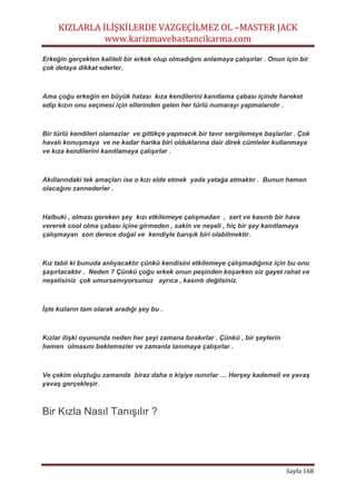 KIZLARLA İLİŞKİLERDE VAZGEÇİLMEZ OL –MASTER JACK
www.karizmavebastancikarma.com
Sayfa 168
Erkeğin gerçekten kaliteli bir erkek olup olmadığını anlamaya çalışırlar . Onun için bir
çok detaya dikkat ederler.
Ama çoğu erkeğin en büyük hatası kıza kendilerini kanıtlama çabası içinde hareket
edip kızın onu seçmesi için ellerinden gelen her türlü numarayı yapmalarıdır .
Bir türlü kendileri olamazlar ve gittikçe yapmacık bir tavır sergilemeye başlarlar . Çok
havalı konuşmaya ve ne kadar harika biri olduklarına dair direk cümleler kullanmaya
ve kıza kendilerini kanıtlamaya çalışırlar .
Akıllarındaki tek amaçları ise o kızı elde etmek yada yatağa atmaktır . Bunun hemen
olacağını zannederler .
Halbuki , olması gereken şey kızı etkilemeye çalışmadan , sert ve kasıntı bir hava
vererek cool olma çabası içine girmeden , sakin ve neşeli , hiç bir şey kanıtlamaya
çalışmayan son derece doğal ve kendiyle barışık biri olabilmektir.
Kız tabii ki bunuda anlıyacaktır çünkü kendisini etkilemeye çalışmadığınız için bu onu
şaşırtacaktır . Neden ? Çünkü çoğu erkek onun peşinden koşarken siz gayet rahat ve
neşelisiniz çok umursamıyorsunuz ayrıca , kasıntı değilsiniz.
İşte kızların tam olarak aradığı şey bu .
Kızlar ilişki oyununda neden her şeyi zamana bırakırlar . Çünkü , bir şeylerin
hemen olmasını beklemezler ve zamanla tanımaya çalışırlar .
Ve çekim oluştuğu zamanda biraz daha o kişiye ısınırlar … Herşey kademeli ve yavaş
yavaş gerçekleşir.
Bir Kızla Nasıl Tanışılır ?
 