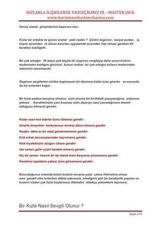 KIZLARLA İLİŞKİLERDE VAZGEÇİLMEZ OL –MASTER JACK
www.karizmavebastancikarma.com
Sayfa 170
Sonuç olarak girişimleriniz başarısız olur .
Kızlar bir erkekte öz güven ararlar peki neden ? Çünkü özgüven , sosyal açıdan , iş
hayatı açısından ve alınan kararları uygulamak açısından hep olması gereken bir
karakter özelliğidir.
Bir çok erkeğin ilk başta çok büyük bir özgüven sergileyip daha sonra kızların
testlerinden kaldığını görürüm bunun nedeni bir çok erkeğin kızların testlerinden
haberinin olmamasıdır .
Özgüven sergilerken birden özgüvensiz bir davranış kalıbı içine girerler ve sonunda
da kız onlardan soğur .
Bir kızla sadece tanışmış olmanız sizin onunla bir birliktelik yaşayacağınız anlamına
gelmez . Karakterinizin yani kısacası sizin dışarıya nasıl yansıdığınızın önemli
olduğunu bilmeniz gerekir.
Kızlar nasıl test ederler bunu bilmeniz gerekir .
Onlarla tanışırken korkularınızı kontrol altına almanız gerekir .
Kızdan daha az bir statü göstermemeniz gerekir .
Ezik erkek davranışlarından kaçınmanız gerekir .
Kılık kıyafetinizin düzgün olması gerekir .
Her zaman güler yüzlü hareket etmeniz gerekir .
Hiç bir zaman kasıntı bir tip olarak kızın karşısına çıkmamanız gerekir .
Kendinizi ispatlama çabası içine girmemeniz gerekir .
Bulunduğunuz ortamda bütün kızlarla tanışma yada çıkma ihtimaliniz olmaz
ama gerekli olan kriterlere dikkat ederseniz istediğiniz gibi bir beraberlik yaşama ve
kızların sizden çok fazla hoşlanması ihtimalini oldukça yükseklere taşırsınız.
Bir Kızla Nasıl Sevgili Olunur ?
 