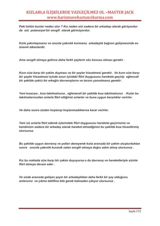 KIZLARLA İLİŞKİLERDE VAZGEÇİLMEZ OL –MASTER JACK
www.karizmavebastancikarma.com
Sayfa 172
Peki bütün bunlar neden olur ? Kız neden sizi sadece bir arkadaşı olarak görüyordur
da sizi potansiyel bir sevgili olarak görmüyordur.
Kızla yakınlaşmanız ve onunla yakınlık kurmanız arkadaşlık bağının gelişmesinde en
önemli etkenlerdir.
Ama sevgili olmaya gelince daha farklı şeylerin söz konusu olması gerekir .
Kızın size karşı bir çekim duyması ve bir şeyler hissetmesi gerekir . Ve kızın size karşı
bir şeyler hissetmesi içinde onun içindeki flört duygusunu harekete geçirip eğlenceli
bir şekilde çekici bir erkeğin davranışlarını ve tarzını yansıtmanız gerekir .
Yani kısacası , kıza takılmalısınız , eğleneceli bir şekilde kıza takılmalısınız . Kızlar bu
takılmalarınızdan onlarla flört ettiğinizi anlarlar ve buna uygun karşılıklar verirler.
Ve daha sonra sizden hoşlanıp hoşlanmadıklarına karar verirler.
Yani siz onlarla flört ederek içlerindeki flört duygusunu harekete geçirirsiniz ve
kendinizin sadece bir arkadaş olarak hareket etmediğinizi bu şekilde kıza hissettirmiş
olursunuz.
Bu şekilde uygun davranış ve yolları deneyerek kızla aranızda bir çekim oluşturduktan
sonra onunla yakınlık kurarak zaten sevgili olmaya doğru adım atmış olursunuz .
Kız bu noktada size karşı bir çekim duyuyorsa o da davranış ve hareketleriyle sizinle
flört etmeye devam eder .
Ve sizde aranızda gelişen şeyin bir arkadaşlıktan daha farklı bir şey olduğunu
anlarsınız ve çıkma teklifine bile gerek kalmadan çıkıyor olursunuz .
 