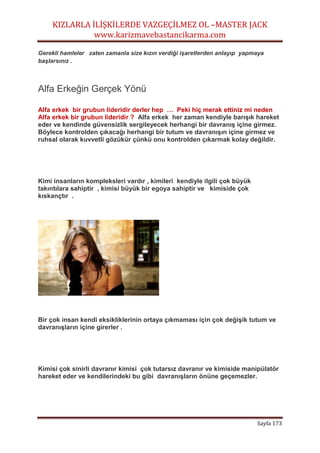 KIZLARLA İLİŞKİLERDE VAZGEÇİLMEZ OL –MASTER JACK
www.karizmavebastancikarma.com
Sayfa 173
Gerekli hamleler zaten zamanla size kızın verdiği işaretlerden anlayıp yapmaya
başlarsınız .
Alfa Erkeğin Gerçek Yönü
Alfa erkek bir grubun lideridir derler hep … Peki hiç merak ettiniz mi neden
Alfa erkek bir grubun lideridir ? Alfa erkek her zaman kendiyle barışık hareket
eder ve kendinde güvensizlik sergileyecek herhangi bir davranış içine girmez.
Böylece kontrolden çıkacağı herhangi bir tutum ve davranışın içine girmez ve
ruhsal olarak kuvvetli gözükür çünkü onu kontrolden çıkarmak kolay değildir.
Kimi insanların kompleksleri vardır , kimileri kendiyle ilgili çok büyük
takıntılara sahiptir , kimisi büyük bir egoya sahiptir ve kimiside çok
kıskançtır .
Bir çok insan kendi eksikliklerinin ortaya çıkmaması için çok değişik tutum ve
davranışların içine girerler .
Kimisi çok sinirli davranır kimisi çok tutarsız davranır ve kimiside manipülatör
hareket eder ve kendilerindeki bu gibi davranışların önüne geçemezler.
 