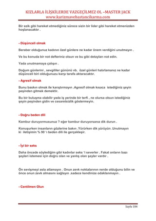 KIZLARLA İLİŞKİLERDE VAZGEÇİLMEZ OL –MASTER JACK
www.karizmavebastancikarma.com
Sayfa 184
Bir ezik gibi hareket etmediğiniz sürece sizin bir lider gibi hareket etmenizden
hoşlanacaktır .
- Düşünceli olmak
Beraber olduğunuz kadının özel günlere ne kadar önem verdiğini unutmayın .
Ve bu konuda bir not defteriniz olsun ve bu gibi detayları not edin.
Yada unutmamaya çalışın .
Doğum günlerini , sevgililer gününü vb. özel günleri hatırlamanız ne kadar
düşünceli biri olduğunuzu karşı tarafa aktaracaktır.
- Agresif olmak
Bunu baskın olmak ile karıştırmayın .Agresif olmak kısaca istediğiniz şeyin
peşinden gitmek demektir.
Bu bir buluşma olabilir yada iş yerinde bir terfi , ne olursa olsun istediğiniz
şeyin peşinden gidin ve cesaretsizlik göstermeyin.
- Doğru beden dili
Kambur duruyormusunuz ? eğer kambur duruyorsanız dik durun .
Konuşurken insanların gözlerine bakın .Yürürken dik yürüyün .Unutmayın
ki iletişimin % 90 ‘ı beden dili ile gerçekleşir.
- İyi bir seks
Daha öncede söylediğim gibi kadınlar seks ‘i severler . Fakat onların bazı
şeyleri istemesi için doğru olan ve yanlış olan şeyler vardır .
Ön sevişmeyi asla atlamayın . Onun zevk noktalarının nerde olduğunu bilin ve
önce onun zevk almasını sağlayın .sadece kendinize odaklanmayın .
- Centilmen Olun
 