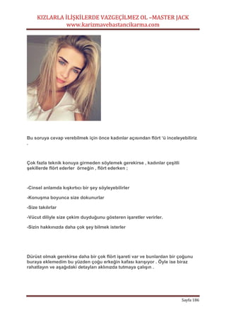 KIZLARLA İLİŞKİLERDE VAZGEÇİLMEZ OL –MASTER JACK
www.karizmavebastancikarma.com
Sayfa 186
Bu soruya cevap verebilmek için önce kadınlar açısından flört ‘ü inceleyebiliriz
.
Çok fazla teknik konuya girmeden söylemek gerekirse , kadınlar çeşitli
şekillerde flört ederler örneğin , flört ederken ;
-Cinsel anlamda kışkırtıcı bir şey söyleyebilirler
-Konuşma boyunca size dokunurlar
-Size takılırlar
-Vücut diliyle size çekim duyduğunu gösteren işaretler verirler.
-Sizin hakkınızda daha çok şey bilmek isterler
Dürüst olmak gerekirse daha bir çok flört işareti var ve bunlardan bir çoğunu
buraya eklemedim bu yüzden çoğu erkeğin kafası karışıyor . Öyle ise biraz
rahatlayın ve aşağıdaki detayları aklınızda tutmaya çalışın .
 