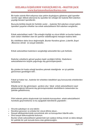 KIZLARLA İLİŞKİLERDE VAZGEÇİLMEZ OL –MASTER JACK
www.karizmavebastancikarma.com
Sayfa 187
Bir kadın sizinle flört ediyorsa size çekim duyduğunu gösteren gizli işaretler
verirler eğer dikkat ederseniz bu işaretler bir erkeğin bir kadınla flört ederken
yaydığı benzeri işaretlerdir.
Bununla birlikte büyük bir farklılık vardır …kadınlar fört ederken cinsel çekim
işaretleri yayarlar erkekler ise erkek seksüalitesini fört ederken sergilerler.
Erkek seksüalitesi nedir ? Bu erkeğin kişiliği ve vücut dilidir ve bunlar kadına
sizin üstün nitelikleri olan bir partner olabileceğiniz mesajını kadına iletir.
Bu niteliklere daha önce değinmiştik .Bunlar Kendine güven ,Liderlik ,Espri
,Maceracı olmak ve sosyal statüdür.
Erkek seksüalitesi kadınların sergilediği seksüalite’den çok farklıdır.
Kadınlar erkeklerin görsel şeylere tepki verdiğini bilirler .Kadınların
seksüalitelerinin büyük çoğunluğu dış görünüşleriyledir .
Bu yüzden bir kadın erkeği kendine çekmek istediğinde en iyi şekilde
görünmesi gerektiğini bilir .
Fakat iyi haber ise , kadınlar bir erkekten istedikleri şey konusunda erkeklerden
farklıdırlar .
Elbette iyi bir dış görünüşün yardımı olur fakat erkek seksüalitesini nasıl
göstereceğinizi bilirseniz dış görünüşünüzdeki eksikliklerin üstesinden bu
şekilde gelebilirsiniz.
Flört ederek çekim oluşturmak için kadınla konuşurken erkek seksüalitesini
harekete geçirmelisiniz ve bu aşağıdaki tekniklerle yapılabilir :
 Onunla şakalaşın ve ona takılın
 Kendine güvenen ve erkeksi bir vücut diliniz olsun .
 Sosyal etkileşimlerinizde sorumluluk alın ve konuşurken liderlik edin.
 Ona sosyal dokunuşlarda bulunun.
Bunlar erkek seksüalitesini göstermek için sadece birkaç örnek ve daha detaylı
bir şekilde bir çok konuda bunu size göstereceğim.
 