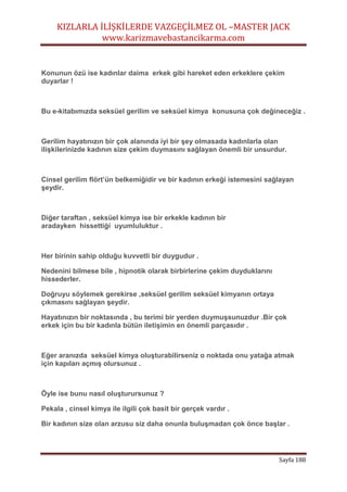 KIZLARLA İLİŞKİLERDE VAZGEÇİLMEZ OL –MASTER JACK
www.karizmavebastancikarma.com
Sayfa 188
Konunun özü ise kadınlar daima erkek gibi hareket eden erkeklere çekim
duyarlar !
Bu e-kitabımızda seksüel gerilim ve seksüel kimya konusuna çok değineceğiz .
Gerilim hayatınızın bir çok alanında iyi bir şey olmasada kadınlarla olan
ilişkilerinizde kadının size çekim duymasını sağlayan önemli bir unsurdur.
Cinsel gerilim flört’ün belkemiğidir ve bir kadının erkeği istemesini sağlayan
şeydir.
Diğer taraftan , seksüel kimya ise bir erkekle kadının bir
aradayken hissettiği uyumluluktur .
Her birinin sahip olduğu kuvvetli bir duygudur .
Nedenini bilmese bile , hipnotik olarak birbirlerine çekim duyduklarını
hissederler.
Doğruyu söylemek gerekirse ,seksüel gerilim seksüel kimyanın ortaya
çıkmasını sağlayan şeydir.
Hayatınızın bir noktasında , bu terimi bir yerden duymuşsunuzdur .Bir çok
erkek için bu bir kadınla bütün iletişimin en önemli parçasıdır .
Eğer aranızda seksüel kimya oluşturabilirseniz o noktada onu yatağa atmak
için kapıları açmış olursunuz .
Öyle ise bunu nasıl oluşturursunuz ?
Pekala , cinsel kimya ile ilgili çok basit bir gerçek vardır .
Bir kadının size olan arzusu siz daha onunla buluşmadan çok önce başlar .
 