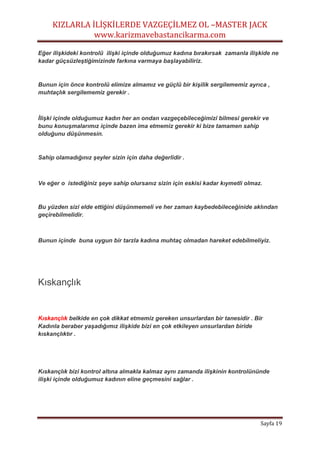 KIZLARLA İLİŞKİLERDE VAZGEÇİLMEZ OL –MASTER JACK
www.karizmavebastancikarma.com
Sayfa 19
Eğer ilişkideki kontrolü ilişki içinde olduğumuz kadına bırakırsak zamanla ilişkide ne
kadar güçsüzleştiğimizinde farkına varmaya başlayabiliriz.
Bunun için önce kontrolü elimize almamız ve güçlü bir kişilik sergilememiz ayrıca ,
muhtaçlık sergilememiz gerekir .
İlişki içinde olduğumuz kadın her an ondan vazgeçebileceğimizi bilmesi gerekir ve
bunu konuşmalarımız içinde bazen ima etmemiz gerekir ki bize tamamen sahip
olduğunu düşünmesin.
Sahip olamadığınız şeyler sizin için daha değerlidir .
Ve eğer o istediğiniz şeye sahip olursanız sizin için eskisi kadar kıymetli olmaz.
Bu yüzden sizi elde ettiğini düşünmemeli ve her zaman kaybedebileceğinide aklından
geçirebilmelidir.
Bunun içinde buna uygun bir tarzla kadına muhtaç olmadan hareket edebilmeliyiz.
Kıskançlık
Kıskançlık belkide en çok dikkat etmemiz gereken unsurlardan bir tanesidir . Bir
Kadınla beraber yaşadığımız ilişkide bizi en çok etkileyen unsurlardan biride
kıskançlıktır .
Kıskançlık bizi kontrol altına almakla kalmaz aynı zamanda ilişkinin kontrolününde
ilişki içinde olduğumuz kadının eline geçmesini sağlar .
 