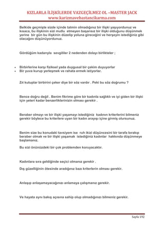 KIZLARLA İLİŞKİLERDE VAZGEÇİLMEZ OL –MASTER JACK
www.karizmavebastancikarma.com
Sayfa 192
Belkide geçmişte sizde içinde tatmin olmadığınız bir ilişki yaşıyordunuz ve
kısaca, bu ilişkinin sizi mutlu etmeyen başarısız bir ilişki olduğunu düşünmek
yerine bir gün bu ilişkinin düzelip yoluna gireceğini ve herşeyin istediğiniz gibi
olacağını düşünüyordunuz.
Gördüğüm kadarıyla sevgililer 2 nedenden dolayı birlikteler ;
 Birbirlerine karşı fiziksel yada duygusal bir çekim duyuyorlar
 Bir yuva kurup yerleşmek ve rahata ermek istiyorlar.
Zıt kutuplar birbirini çeker diye bir söz vardır . Peki bu söz doğrumu ?
Bence doğru değil . Benim fikrime göre bir kadınla sağlıklı ve iyi giden bir ilişki
için yeteri kadar benzerliklerinizin olması gerekir .
Beraber olmayı ve bir ilişki yaşamayı istediğiniz kadının kriterlerini bilmeniz
gerekir böylece bu kriterlere uyan bir kadın arayışı içine girmiş olursunuz.
Benim size bu konudaki tavsiyem ise ruh ikizi düşüncesini bir tarafa bırakıp
beraber olmak ve bir ilişki yaşamak istediğiniz kadınlar hakkında düşünmeye
başlamanız.
Bu sizi önünüzdeki bir çok problemden koruyacaktır.
Kadınlara sıra geldiğinde seçici olmanız gerekir .
Dış güzelliğinin ötesinde aradığınız bazı kriterlerin olması gerekir.
Anlaşıp anlaşamayacağınızı anlamaya çalışmanız gerekir.
Ve hayata aynı bakış açısına sahip olup olmadığınızı bilmeniz gerekir.
 
