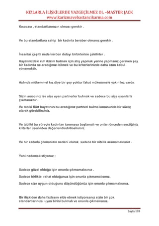 KIZLARLA İLİŞKİLERDE VAZGEÇİLMEZ OL –MASTER JACK
www.karizmavebastancikarma.com
Sayfa 193
Kısacası , standartlarınızın olması gerekir .
Ve bu standartlara sahip bir kadınla beraber olmanız gerekir .
İnsanlar çeşitli nedenlerden dolayı birbirlerine çekilirler .
Hayalinizdeki ruh ikizini bulmak için atış yapmak yerine yapmanız gereken şey
bir kadında ne aradığınızı bilmek ve bu kriterlerinizde daha azını kabul
etmemektir.
Aslında mükemmel kız diye bir şey yoktur fakat mükemmele yakın kız vardır.
Sizin amacınız ise size uyan partnerler bulmak ve sadece bu size uyanlarla
çıkmanızdır .
Ve tabiki flört hayatınızı bu aradığınız partneri bulma konusunda bir süreç
olarak görebilirsiniz.
Ve tabiiki bu süreçte kadınları tanımaya başlamalı ve onları önceden seçtiğiniz
kriterler üzerinden değerlendirebilmelisiniz.
Ve bir kadınla çıkmanızın nedeni olarak sadece bir nitelik aramamalısınız .
Yani nedemekistiyoruz ;
Sadece güzel olduğu için onunla çıkmamalısınız .
Sadece birlikte rahat olduğunuz için onunla çıkmamalısınız.
Sadece size uygun olduğunu düşündüğünüz için onunla çıkmamalısınız.
Bir ilişkiden daha fazlasını elde etmek istiyorsanız sizin bir çok
standartlarınıza uyan birini bulmalı ve onunla çıkmalısınız.
 