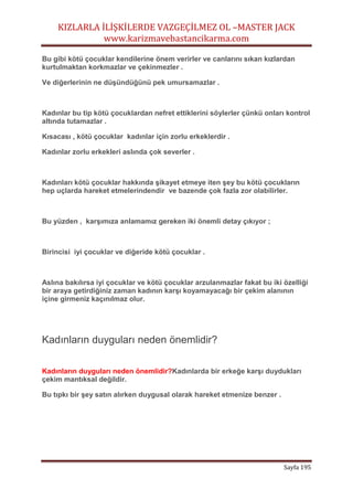 KIZLARLA İLİŞKİLERDE VAZGEÇİLMEZ OL –MASTER JACK
www.karizmavebastancikarma.com
Sayfa 195
Bu gibi kötü çocuklar kendilerine önem verirler ve canlarını sıkan kızlardan
kurtulmaktan korkmazlar ve çekinmezler .
Ve diğerlerinin ne düşündüğünü pek umursamazlar .
Kadınlar bu tip kötü çocuklardan nefret ettiklerini söylerler çünkü onları kontrol
altında tutamazlar .
Kısacası , kötü çocuklar kadınlar için zorlu erkeklerdir .
Kadınlar zorlu erkekleri aslında çok severler .
Kadınları kötü çocuklar hakkında şikayet etmeye iten şey bu kötü çocukların
hep uçlarda hareket etmelerindendir ve bazende çok fazla zor olabilirler.
Bu yüzden , karşımıza anlamamız gereken iki önemli detay çıkıyor ;
Birincisi iyi çocuklar ve diğeride kötü çocuklar .
Aslına bakılırsa iyi çocuklar ve kötü çocuklar arzulanmazlar fakat bu iki özelliği
bir araya getirdiğiniz zaman kadının karşı koyamayacağı bir çekim alanının
içine girmeniz kaçınılmaz olur.
Kadınların duyguları neden önemlidir?
Kadınların duyguları neden önemlidir?Kadınlarda bir erkeğe karşı duydukları
çekim mantıksal değildir.
Bu tıpkı bir şey satın alırken duygusal olarak hareket etmenize benzer .
 