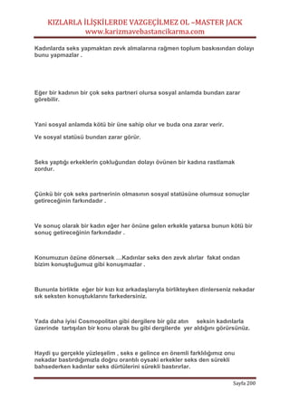 KIZLARLA İLİŞKİLERDE VAZGEÇİLMEZ OL –MASTER JACK
www.karizmavebastancikarma.com
Sayfa 200
Kadınlarda seks yapmaktan zevk almalarına rağmen toplum baskısından dolayı
bunu yapmazlar .
Eğer bir kadının bir çok seks partneri olursa sosyal anlamda bundan zarar
görebilir.
Yani sosyal anlamda kötü bir üne sahip olur ve buda ona zarar verir.
Ve sosyal statüsü bundan zarar görür.
Seks yaptığı erkeklerin çokluğundan dolayı övünen bir kadına rastlamak
zordur.
Çünkü bir çok seks partnerinin olmasının sosyal statüsüne olumsuz sonuçlar
getireceğinin farkındadır .
Ve sonuç olarak bir kadın eğer her önüne gelen erkekle yatarsa bunun kötü bir
sonuç getireceğinin farkındadır .
Konumuzun özüne dönersek …Kadınlar seks den zevk alırlar fakat ondan
bizim konuştuğumuz gibi konuşmazlar .
Bununla birlikte eğer bir kızı kız arkadaşlarıyla birlikteyken dinlerseniz nekadar
sık seksten konuştuklarını farkedersiniz.
Yada daha iyisi Cosmopolitan gibi dergilere bir göz atın seksin kadınlarla
üzerinde tartışılan bir konu olarak bu gibi dergilerde yer aldığını görürsünüz.
Haydi şu gerçekle yüzleşelim , seks e gelince en önemli farklılığımız onu
nekadar bastırdığımızla doğru orantılı oysaki erkekler seks den sürekli
bahsederken kadınlar seks dürtülerini sürekli bastırırlar.
 