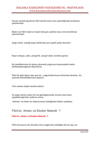 KIZLARLA İLİŞKİLERDE VAZGEÇİLMEZ OL –MASTER JACK
www.karizmavebastancikarma.com
Sayfa 203
Cevap vermek gerekirse flört etmek karşı cinsi çekiciliğinizle kendinize
çekmenizdir.
Bizler için flört sözel ve sözel olmayan yollarla karşı cinsi kendimize
çekmemizdir.
Çoğu erkek seçtiği kişiyi etkilemek için çeşitli yollar denerler .
Espri anlayışı ,zeka ,zenginlik ,sosyal statü ,kendine güven
Bu özelliklerimizi ön plana çıkararak çoğumuz karşımızdaki kadını
etkileyebileceğimizi düşünürüz.
Flört ile ilgili ilginç olan şey ise , çoğunlukla bunun farkında olmadan bu
yukarda bahsettiklerimizi yaparız .
Yani sadece böyle hareket ederiz.
Ve çoğu zaman çekici bir kız gördüğümüzde onunla nasıl seks
yapabileceğimizin yollarını ararız .
Aslında kız bizim bu düşüncemizi sezdiğinde bizden uzaklaşır.
Flört’ün Artıları ve Eksileri Nelerdir ?
Flört’ün Artıları ve Eksileri Nelerdir ?
Flört konusunu ele almadan önce değinmek istediğim tek bir şey var
 