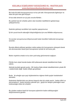 KIZLARLA İLİŞKİLERDE VAZGEÇİLMEZ OL –MASTER JACK
www.karizmavebastancikarma.com
Sayfa 205
Bir kızla ilk defa konuşuyorsunuz ve kız çok tatlı .Konuşmanızla ilgileniyor ve
daha da iyisi size göz kırpıyor.
O kızı elde etmenin en iyi yolu onunla flörttür .
Bu şekide kıza bir erkekte çekici olan karakter özelliklerini göstermeye
çalışıyorsunuz.
Kadınlar gülmeyi sevdikleri için espriler yapıyorsunuz.
İyi bir çocuk tercih edeceğini düşündüğünüz için ona iltifatlar ediyorsunuz.
Ve sorular soruyorsunuz biliyorsunuzki kızlar kendileri hakkında konuşmayı
severler.
Burada dikkat edilmesi gereken nokta sadece bir konuşmanın yüzeysel olarak
ele alınmasından ibaret yani konuşmanın içinde bir alt mana yok.
Bütün niyetiniz ortada ve bu sizin çok kolay görünmenizi sağlıyor.
Flörtte hem sözel hemde beden dili kullanarak demek istediklerimizi ifade
ederiz.
Aslında burdaki gerçek şudur , Bir kadına ifade etmek istediklerimizin yüzde 90
ı sözlerimizle değil beden diliyle gerçekleşir.
Buda iki erkeğin aynı şeyi söylemelerine rağmen farklı şeyler kastetmeleri
demektir.
Kadınlarla ilişkilerinde son derece başarılı olan bir erkek sesini , beden dilini ve
davranışlarını , kadını kendine çekmek için , güçlü bir iletişim yeteneğini nasıl
kullanacağını bilen bir erkektir.
Bu yüzden sadece basit bir konuşma eyleminin kadını etkileyeceğini
düşünmemeniz gerekir.
 