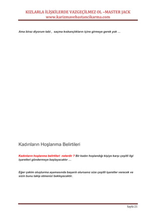 KIZLARLA İLİŞKİLERDE VAZGEÇİLMEZ OL –MASTER JACK
www.karizmavebastancikarma.com
Sayfa 21
Ama biraz diyorum tabi , saçma kıskançlıkların içine girmeye gerek yok …
Kadınların Hoşlanma Belirtileri
Kadınların hoşlanma belirtileri nelerdir ? Bir kadın hoşlandığı kişiye karşı çeşitli ilgi
işaretleri göndermeye başlayacaktır …
Eğer çekim oluşturma aşamasında başarılı olursanız size çeşitli işaretler verecek ve
sizin bunu takip etmenizi bekleyecektir.
 