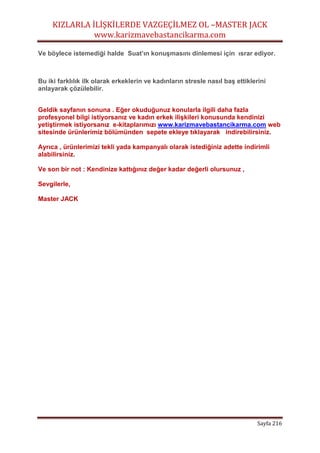 KIZLARLA İLİŞKİLERDE VAZGEÇİLMEZ OL –MASTER JACK
www.karizmavebastancikarma.com
Sayfa 216
Ve böylece istemediği halde Suat’ın konuşmasını dinlemesi için ısrar ediyor.
Bu iki farklılık ilk olarak erkeklerin ve kadınların stresle nasıl baş ettiklerini
anlayarak çözülebilir.
Geldik sayfanın sonuna . Eğer okuduğunuz konularla ilgili daha fazla
profesyonel bilgi istiyorsanız ve kadın erkek ilişkileri konusunda kendinizi
yetiştirmek istiyorsanız e-kitaplarımızı www.karizmavebastancikarma.com web
sitesinde ürünlerimiz bölümünden sepete ekleye tıklayarak indirebilirsiniz.
Ayrıca , ürünlerimizi tekli yada kampanyalı olarak istediğiniz adette indirimli
alabilirsiniz.
Ve son bir not : Kendinize kattığınız değer kadar değerli olursunuz ,
Sevgilerle,
Master JACK
 