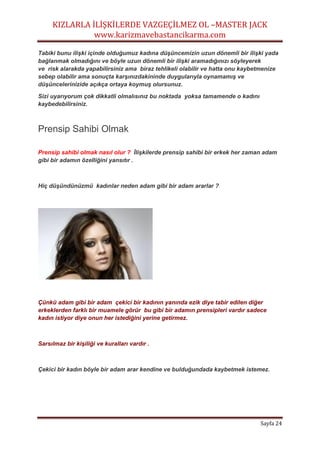 KIZLARLA İLİŞKİLERDE VAZGEÇİLMEZ OL –MASTER JACK
www.karizmavebastancikarma.com
Sayfa 24
Tabiki bunu ilişki içinde olduğumuz kadına düşüncemizin uzun dönemli bir ilişki yada
bağlanmak olmadığını ve böyle uzun dönemli bir ilişki aramadığınızı söyleyerek
ve risk alarakda yapabilirsiniz ama biraz tehlikeli olabilir ve hatta onu kaybetmenize
sebep olabilir ama sonuçta karşınızdakininde duygularıyla oynamamış ve
düşüncelerinizide açıkça ortaya koymuş olursunuz.
Sizi uyarıyorum çok dikkatli olmalısınız bu noktada yoksa tamamende o kadını
kaybedebilirsiniz.
Prensip Sahibi Olmak
Prensip sahibi olmak nasıl olur ? İlişkilerde prensip sahibi bir erkek her zaman adam
gibi bir adamın özelliğini yansıtır .
Hiç düşündünüzmü kadınlar neden adam gibi bir adam ararlar ?
Çünkü adam gibi bir adam çekici bir kadının yanında ezik diye tabir edilen diğer
erkeklerden farklı bir muamele görür bu gibi bir adamın prensipleri vardır sadece
kadın istiyor diye onun her istediğini yerine getirmez.
Sarsılmaz bir kişiliği ve kuralları vardır .
Çekici bir kadın böyle bir adam arar kendine ve bulduğundada kaybetmek istemez.
 