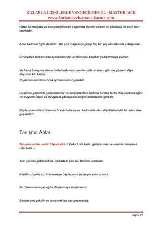 KIZLARLA İLİŞKİLERDE VAZGEÇİLMEZ OL –MASTER JACK
www.karizmavebastancikarma.com
Sayfa 29
Hatta bir mağazaya bile girdiğimizde çoğumuz ilgisini çeken ve gördüğü ilk şeyi alan
tarafızdır .
Ama kadınlar öyle deyildir. Bir çok mağazayı gezip hiç bir şey almadanda çıktığı olur .
Bir kıyafet alırken onu ayakkabısıyla ve takısıyla beraber yakıştırmaya çalışır .
Ve hatta buluşma öncesi telefonda konuşurken bile acaba o gün ne giysem diye
düşünür bir kadın .
O yüzden kendimizi çok iyi tanımamız gerekir .
Düşünce yapımızı geliştirmemiz ve karşımızdaki kadının bizden farklı düşünebileceğini
ve olaylara farklı ve duygusal yaklaşabileceğini anlamamız gerekir.
Böylece kendimizi tanıma fırsatı buluruz ve kadınlarla olan ilişkilerimizde bir adım öne
geçebiliriz.
Tanışma Anları
Tanışma anları nedir ? Nasıl olur ? Çekici bir kadın görürsünüz ve onunla tanışmak
istersiniz …
Tam yanına gidecekken içinizdeki ses sizi birden durdurur.
Kendinizi yetersiz hissetmeye başlarsınız ve heyecanlanırsınız.
Sizi önemsemeyeceğini düşünmeye başlarsınız .
Birden geri çekilir ve tanışmaktan vaz geçersiniz.
 