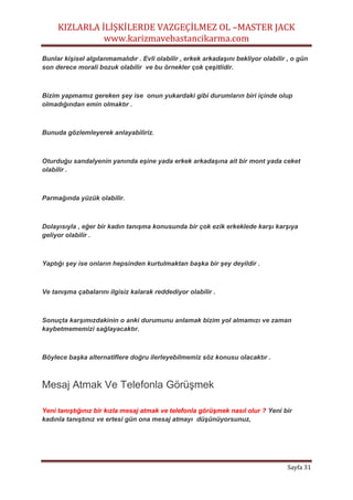 KIZLARLA İLİŞKİLERDE VAZGEÇİLMEZ OL –MASTER JACK
www.karizmavebastancikarma.com
Sayfa 31
Bunlar kişisel algılanmamalıdır . Evli olabilir , erkek arkadaşını bekliyor olabilir , o gün
son derece morali bozuk olabilir ve bu örnekler çok çeşitlidir.
Bizim yapmamız gereken şey ise onun yukardaki gibi durumların biri içinde olup
olmadığından emin olmaktır .
Bunuda gözlemleyerek anlayabiliriz.
Oturduğu sandalyenin yanında eşine yada erkek arkadaşına ait bir mont yada ceket
olabilir .
Parmağında yüzük olabilir.
Dolayısıyla , eğer bir kadın tanışma konusunda bir çok ezik erkeklede karşı karşıya
geliyor olabilir .
Yaptığı şey ise onların hepsinden kurtulmaktan başka bir şey deyildir .
Ve tanışma çabalarını ilgisiz kalarak reddediyor olabilir .
Sonuçta karşımızdakinin o anki durumunu anlamak bizim yol almamızı ve zaman
kaybetmememizi sağlayacaktır.
Böylece başka alternatiflere doğru ilerleyebilmemiz söz konusu olacaktır .
Mesaj Atmak Ve Telefonla Görüşmek
Yeni tanıştığınız bir kızla mesaj atmak ve telefonla görüşmek nasıl olur ? Yeni bir
kadınla tanıştınız ve ertesi gün ona mesaj atmayı düşünüyorsunuz,
 