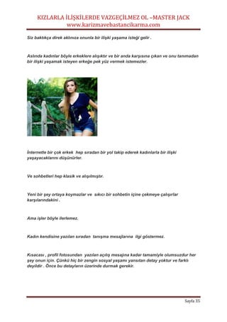 KIZLARLA İLİŞKİLERDE VAZGEÇİLMEZ OL –MASTER JACK
www.karizmavebastancikarma.com
Sayfa 35
Siz baktıkça direk aklınıza onunla bir ilişki yaşama isteği gelir .
Aslında kadınlar böyle erkeklere alışıktır ve bir anda karşısına çıkan ve onu tanımadan
bir ilişki yaşamak isteyen erkeğe pek yüz vermek istemezler.
İnternette bir çok erkek hep sıradan bir yol takip ederek kadınlarla bir ilişki
yaşayacaklarını düşünürler.
Ve sohbetleri hep klasik ve alışılmıştır.
Yeni bir şey ortaya koymazlar ve sıkıcı bir sohbetin içine çekmeye çalışırlar
karşılarındakini .
Ama işler böyle ilerlemez.
Kadın kendisine yazılan sıradan tanışma mesajlarına ilgi göstermez.
Kısacası , profil fotosundan yazılan açılış mesajına kadar tamamiyle olumsuzdur her
şey onun için. Çünkü hiç bir zengin sosyal yaşamı yansıtan detay yoktur ve farklı
deyildir . Önce bu detayların üzerinde durmak gerekir.
 