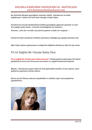 KIZLARLA İLİŞKİLERDE VAZGEÇİLMEZ OL –MASTER JACK
www.karizmavebastancikarma.com
Sayfa 38
Bu yatırımlar Beraber geçirdiğiniz zamanlar olabilir hatıralarınızı ne kadar
çoğaltırsanız kadının sizi terk etme olasılığı o kadar düşer .
Kendinizi bu konuda ilerletmelisiniz birlikte geçirdiğiniz eğlenceli zamanlar ve sizin
için yaptığı şeyler olmalı ve bunları hatırladığında sizi özlemeli …
Kısacası , sizin için ne kadar çok yatırım yaparsa o kadar zor vazgeçer …
Çünkü bir kadın aslında bir erkekten ayrılmışsa üzüldüğü şey yaptığı yatırımları olur .
Eğer hiçbir yatırım yapmamışsa o erkeği terk ettiğinde aklında yer eden bir şey olmaz.
Fit Ve Sağlıklı Bir Vücuda Sahip Olun
Fit ve sağlıklı bir vücuda nasıl sahip olursunuz ? Etrafa yüksek enerji yayan biri haline
gelebilirsiniz bunun için formunuzu korumanız ve sağlıklı beslenmeniz gerekir.
Mesela , Vücudumuzu gayet çekici bir hale getirmekte mümkün ve ben şahsen vücut
geliştirme yapmanızı tavsiye ederim.
Bunun için bir fitness salonuna kaydolabilir ve haftada 3 gün vücut geliştirme
yapabilirsiniz.
 