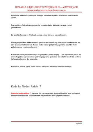 KIZLARLA İLİŞKİLERDE VAZGEÇİLMEZ OL –MASTER JACK
www.karizmavebastancikarma.com
Sayfa 39
Filimlerde dikkatinizi çekmiştir. Erkeğin son derece çekici bir vücudu ve vücut dili
vardır .
İşte bu bizim fiziksel duruşumuzdur ve nasıl diyim kadınlara acayip çekici
gelmektedir.
Bu şekilde formda ve fit olarak anında çekici bir hava yayabilirsiniz .
Vücut geliştirirken dikkat etmeniz gereken en önemli şey tüm vücut hareketlerine en
az 6 ay devam etmeniz ve 1 sene kadar vücut geliştirme yapmanız ideal bir form
yakalamanıza yardımcı olacaktır .
Kadınlara vücut geliştirme olayı acayip çekici gelen bir şey . Tüm hayallerini güçlü bir
erkek kuşatmış ve vücuduna yatırım yapıp onu geliştiren bir erkekte tabiki bir kadının
ilgi odağı olacaktır bu anlamda .
Kendinize yatırım yapın ve bir fitness salonuna kaydolun demedi demeyin.
Kadınlar Neden Aldatır ?
Kadınlar neden aldatır ? Kadınlar bir çok nedenden dolayı aldatabilir ama en önemli
sebeplerinden biride ilişkideki eski heyecanların artık yaşanmamasıdır .
 