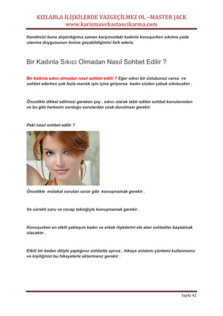 KIZLARLA İLİŞKİLERDE VAZGEÇİLMEZ OL –MASTER JACK
www.karizmavebastancikarma.com
Sayfa 42
Kendimizi buna alıştırdığımız zaman karşımızdaki kadınla konuşurken sıkılma yada
utanma duygusunun önüne geçebildiğimizi fark ederiz.
Bir Kadınla Sıkıcı Olmadan Nasıl Sohbet Edilir ?
Bir kadınla sıkıcı olmadan nasıl sohbet edilir ? Eğer sıkıcı bir üslubunuz varsa ve
sohbet ederken çok fazla mantık işin içine giriyorsa kadın sizden çabuk sıkılacaktır .
Öncelikle dikkat edilmesi gereken şey , sıkıcı olarak tabir edilen sohbet konularından
ve bu gibi herkezin sorduğu sorulardan uzak durulması gerekir.
Peki nasıl sohbet edilir ?
Öncelikle mülakat soruları sorar gibi konuşmamak gerekir .
Ve sürekli soru ve cevap tekniğiyle konuşmamak gerekir .
Konuşurken en etkili yaklaşım kadın ve erkek ilişkilerini ele alan sohbetler başlatmak
olacaktır .
Etkili bir beden diliyle yaptığınız sohbette ayrıca , hikaye anlatımı yöntemi kullanmanız
ve kişiliğinizi bu hikayelerle aktarmanız gerekir .
 