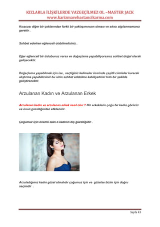 KIZLARLA İLİŞKİLERDE VAZGEÇİLMEZ OL –MASTER JACK
www.karizmavebastancikarma.com
Sayfa 43
Kısacası diğer bir çoklarından farklı bir yaklaşımınızın olması ve sıkıcı algılanmamanız
gerekir .
Sohbet ederken eğlenceli olabilmelisiniz .
Eğer eğlenceli bir üslubunuz varsa ve doğaçlama yapabiliyorsanız sohbet doğal olarak
gelişecektir.
Doğaçlama yapabilmek için ise , seçtiğiniz kelimeler üzerinde çeşitli cümleler kurarak
alıştırma yapabilirsiniz bu sizin sohbet edebilme kabiliyetinizi hızlı bir şekilde
geliştirecektir.
Arzulanan Kadın ve Arzulanan Erkek
Arzulanan kadın ve arzulanan erkek nasıl olur ? Biz erkeklerin çoğu bir kadın görürüz
ve onun güzelliğinden etkileniriz.
Çoğumuz için önemli olan o kadının dış güzelliğidir .
Arzuladığımız kadın güzel olmalıdır çoğumuz için ve güzelse bizim için doğru
seçimdir .
 