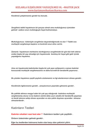 KIZLARLA İLİŞKİLERDE VAZGEÇİLMEZ OL –MASTER JACK
www.karizmavebastancikarma.com
Sayfa 54
Kendimizi yetiştirmemiz gerekir bu konuda .
Sevgilimiz tabiki hayatımızın bir parçası olmalı ama mutluluğumuz içimizden
gelmeli sadece onun mutluluğuyla hayat bulmamalıyız.
Mutluluğumuzu bütünüyle sevgilimize dayandırdığımızda ne olur ? Tabiki ona
muhtaçlık sergilemeye başlarız ve kontrolü onun eline veririz.
Zamanla hayatımızın merkezine oturttuğumuz sevgilimizde bir gün bizi terk ederse
ondan başka bir şey olmadığı için hayatımızda bomboş bir hayat gibi gelir içinde
yaşadığımız hayatımız.
Ama siz hayatınızda kadınlardan başka bir çok şeye sahipseniz o zaman kadınlar
konusunda muhtaçlık sergilemezsiniz ve daha kuvvetli bir beraberlik yaşarsınız .
Bu yüzden hayatımızı çeşitli şeylerle süslememiz ve ilgi alanlarımızın olması gerekir .
Kendimizle ilgilenmemiz gerekir , amaçlarımızın peşinden gitmemiz gerekir .
Bu şekilde aklımızı meşgul eden bir çok şey olduğunda kadınlara muhtaçlık
sergilememiş oluruz ve bu kadının sizinle daha uzun soluklu bir beraberlik yaşaması
ve kendi alanına sahip olması açısından ve size çekim duyması açısından olmazsa
olmazlardandır .
Kadınların Testleri
Kadınlar erkekleri nasıl test eder ? Kadınların testleri çok çeşitlidir .
Onların üstesinden gelmek gerekir .
Eğer bu testlerden kalırsanız kadın size karşı olan çekimini yitirir.
 