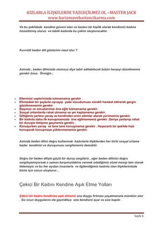 KIZLARLA İLİŞKİLERDE VAZGEÇİLMEZ OL –MASTER JACK
www.karizmavebastancikarma.com
Sayfa 6
Ve bu şekildede kendine güveni olan ve baskın bir kişilik olarak kendimizi kadına
hissettirmiş oluruz ve tabiki kadında bu çekim oluşturacaktır.
Kuvvetli beden dili gösterimi nasıl olur ?
Aslında , beden dilimizde olumsuz diye tabir edilebilecek bütün herşeyi düzeltmemiz
gerekir önce. Örneğin ;
 Ellerimizi ceplerimizde tutmamamız gerekir .
 Elimizdeki bir şeylerle oynayıp yada vücudumuzu sürekli hareket ettirerek gergin
gözükmememiz gerekir .
 Başımızı ve omuzlarımızı öne eğik tutmamamız gerekir.
 Sosyal ortamlarda rahat olmamız ve yer kaplamamız gerekir.
 Gittiğimiz yerlere yavaş ve kendinden emin adımlar atarak yürümemiz gerekir.
 Bir kadınla daha ilk konuşmamızda öne eğilmememiz gerekir .Geriye yaslanıp rahat
bir duruşla iletişime geçmemiz gerekir .
 Konuşurken yavaş ve tane tane konuşmamız gerekir . Heyecanlı bir şekilde hızlı
konuşarak konuşmaya yüklenmememiz gerekir.
Aslında beden dilini doğru kullanmak kadınlarla ilişkilerden her türlü sosyal ortama
kadar kendinizi ve duruşunuzu sergilemeniz demektir.
Doğru bir beden diliyle güçlü bir duruş sergileriz , eğer beden dilimizi doğru
sergileyemiyorsak o zaman karşımızdakine vermek istediğimiz sözel mesajı tam olarak
iletemeyiz ve bu her açıdan insanlarla ve ilgilendiğimiz kadınla olan ilişkilerimizde
bizim için sorun oluşturur…
Çekici Bir Kadını Kendine Aşık Etme Yolları
Çekici bir kadını kendinize aşık etmeniz ona duygu fırtınası yaşatmanızla mümkün olur
. Siz onun duygularını ele geçirdikçe size kendisini açar ve size kapılır .
 