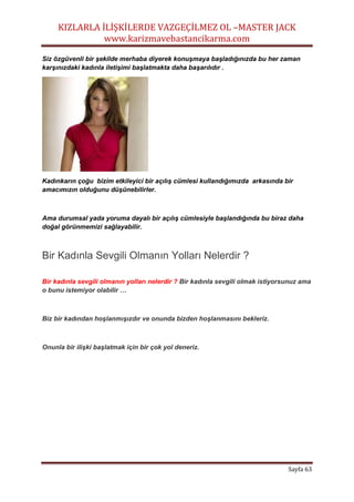 KIZLARLA İLİŞKİLERDE VAZGEÇİLMEZ OL –MASTER JACK
www.karizmavebastancikarma.com
Sayfa 63
Siz özgüvenli bir şekilde merhaba diyerek konuşmaya başladığınızda bu her zaman
karşınızdaki kadınla iletişimi başlatmakta daha başarılıdır .
Kadınkarın çoğu bizim etkileyici bir açılış cümlesi kullandığımızda arkasında bir
amacımızın olduğunu düşünebilirler.
Ama durumsal yada yoruma dayalı bir açılış cümlesiyle başlandığında bu biraz daha
doğal görünmemizi sağlayabilir.
Bir Kadınla Sevgili Olmanın Yolları Nelerdir ?
Bir kadınla sevgili olmanın yolları nelerdir ? Bir kadınla sevgili olmak istiyorsunuz ama
o bunu istemiyor olabilir …
Biz bir kadından hoşlanmışızdır ve onunda bizden hoşlanmasını bekleriz.
Onunla bir ilişki başlatmak için bir çok yol deneriz.
 