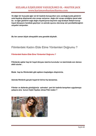 KIZLARLA İLİŞKİLERDE VAZGEÇİLMEZ OL –MASTER JACK
www.karizmavebastancikarma.com
Sayfa 68
Ve diğer bir hususda eğer siz bir kadınla konuşurken soru sorduğunuzda gözlerini
sola kaydırıp düşünerek size cevap veriyorsa doğru bir cevap verdiğine işaret eder
bu ve eğer gözlerini sağa doğru kaydırıyorsa beyninin sağ tarafıyla iletişim kurup
hayal dünyasını harekete geçiriyor ve aslında oyuncu davranıp sizi yanıltabileceğinin
sinyalini veriyordur.
Bu her zaman böyle olmayabilir ama genelde böyledir.
Filimlerdeki Kadını Elde Etme Yöntemleri Doğrumu ?
Filimlerdeki Kadını Elde Etme Yöntemleri Doğrumu ?
Filimlerde aşklar hep bir hayal dünyası üzerine kuruludur ve üzerimizde son derece
etkili olurlar .
Bizde hep bu filimlerdeki gibi aşkların başladığını düşünürüz.
Aslında filimlerle gerçek hayat bir birine hiç benzemez.
Filimler ve dizilerde gördüğümüz sahneleri yeni bir kadınla tanışırken uygulamaya
çalışırız ama bunun hiçbir faydası olmaz Peki neden ?
 