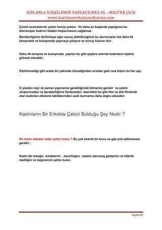 KIZLARLA İLİŞKİLERDE VAZGEÇİLMEZ OL –MASTER JACK
www.karizmavebastancikarma.com
Sayfa 69
Çünkü aramızda bir çekim henüz yoktur . Ve daha en başlarda yaptığımız bu
davranışlar kadının bizden hoşlanmasını sağlamaz.
Beraberliğimiz ilerlemişse eğer sonuç alabileceğimiz bu davranışları biz daha ilk
tanışmada ve buluşmada yapmaya çalışırız ve sonuç hüsran olur .
Daha ilk tanışma ve buluşmada yapılan bu gibi şeylere aslında kadınların tepkisi
gülmek olacaktır .
Etkilenmediği gibi arada bir çekimde olmadığından sıradan gelir ona bütün bu her şey
.
O yüzden neyi ne zaman yapmamız gerektiğinide bilmemiz gerekir ve çekim
oluşturmadan ve beraberliğimiz ilerlemeden kesinlikle bu gibi film ve dizi filmlerde
olan kadınları etkileme taktiklerinden uzak durmamız daha doğru olacaktır.
Kadınların Bir Erkekte Çekici Bulduğu Şey Nedir ?
Bir kadın erkekte neleri çekici bulur ? Bu çok önemli bir konu ve göz ardı edilmemesi
gerekir .
Kadın bir erkeğin karakterini , kararlılığını , baskın davranış gösterimi ve liderlik
özelliğini ve özgüvenini çekici bulur .
 