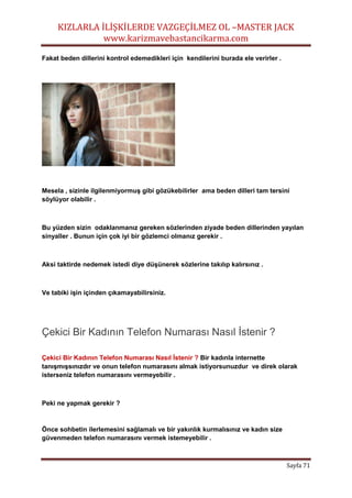KIZLARLA İLİŞKİLERDE VAZGEÇİLMEZ OL –MASTER JACK
www.karizmavebastancikarma.com
Sayfa 71
Fakat beden dillerini kontrol edemedikleri için kendilerini burada ele verirler .
Mesela , sizinle ilgilenmiyormuş gibi gözükebilirler ama beden dilleri tam tersini
söylüyor olabilir .
Bu yüzden sizin odaklanmanız gereken sözlerinden ziyade beden dillerinden yayılan
sinyaller . Bunun için çok iyi bir gözlemci olmanız gerekir .
Aksi taktirde nedemek istedi diye düşünerek sözlerine takılıp kalırsınız .
Ve tabiki işin içinden çıkamayabilirsiniz.
Çekici Bir Kadının Telefon Numarası Nasıl İstenir ?
Çekici Bir Kadının Telefon Numarası Nasıl İstenir ? Bir kadınla internette
tanışmışsınızdır ve onun telefon numarasını almak istiyorsunuzdur ve direk olarak
isterseniz telefon numarasını vermeyebilir .
Peki ne yapmak gerekir ?
Önce sohbetin ilerlemesini sağlamalı ve bir yakınlık kurmalısınız ve kadın size
güvenmeden telefon numarasını vermek istemeyebilir .
 