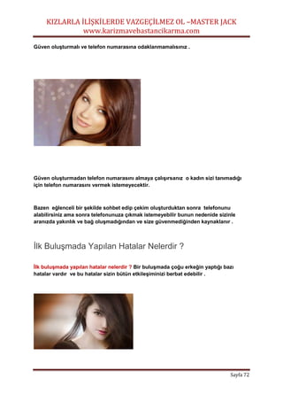 KIZLARLA İLİŞKİLERDE VAZGEÇİLMEZ OL –MASTER JACK
www.karizmavebastancikarma.com
Sayfa 72
Güven oluşturmalı ve telefon numarasına odaklanmamalısınız .
Güven oluşturmadan telefon numarasını almaya çalışırsanız o kadın sizi tanımadığı
için telefon numarasını vermek istemeyecektir.
Bazen eğlenceli bir şekilde sohbet edip çekim oluşturduktan sonra telefonunu
alabilirsiniz ama sonra telefonunuza çıkmak istemeyebilir bunun nedenide sizinle
aranızda yakınlık ve bağ oluşmadığından ve size güvenmediğinden kaynaklanır .
İlk Buluşmada Yapılan Hatalar Nelerdir ?
İlk buluşmada yapılan hatalar nelerdir ? Bir buluşmada çoğu erkeğin yaptığı bazı
hatalar vardır ve bu hatalar sizin bütün etkileşiminizi berbat edebilir .
 