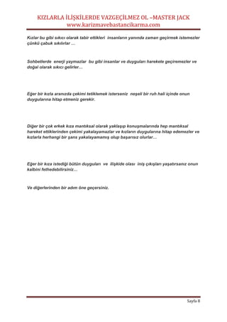 KIZLARLA İLİŞKİLERDE VAZGEÇİLMEZ OL –MASTER JACK
www.karizmavebastancikarma.com
Sayfa 8
Kızlar bu gibi sıkıcı olarak tabir ettikleri insanların yanında zaman geçirmek istemezler
çünkü çabuk sıkılırlar …
Sohbetlerde enerji yaymazlar bu gibi insanlar ve duyguları harekete geçiremezler ve
doğal olarak sıkıcı gelirler…
Eğer bir kızla aranızda çekimi tetiklemek isterseniz neşeli bir ruh hali içinde onun
duygularına hitap etmeniz gerekir.
Diğer bir çok erkek kıza mantıksal olarak yaklaşıp konuşmalarında hep mantıksal
hareket ettiklerinden çekimi yakalayamazlar ve kızların duygularına hitap edemezler ve
kızlarla herhangi bir şans yakalayamamış olup başarısız olurlar…
Eğer bir kıza istediği bütün duyguları ve ilişkide olası iniş çıkışları yaşatırsanız onun
kalbini fethedebilirsiniz…
Ve diğerlerinden bir adım öne geçersiniz.
 