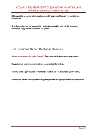 KIZLARLA İLİŞKİLERDE VAZGEÇİLMEZ OL –MASTER JACK
www.karizmavebastancikarma.com
Sayfa 80
Kötü çocuklarsa pekte tahmin edilemeyen bir yapıya sahiplerdir ve kendilerine
özgüdürler.
Onunlayken her an her şey olabilir ve bu kadına çekici gelir çünkü bu durum
tamamiyle duygularına hitap eden bir şeydir.
Ses Tonumuz Neden Bu Kadar Önemli ?
Ses tonumuz neden bu kadar önemli ? Ses tonumuz bir kadına çok şey anlatır .
Duygularımızı ve düşüncelerimizi ses tonumuzla aktarabiliriz.
Sesimiz kadına çekici gelen şeylerdendir ve etkili bir ses tonundan çok hoşlanır.
Ses tonunu harika bulduğundan dolayı karşısındaki erkeğe aşık olan kızlar tanıyorum.
 
