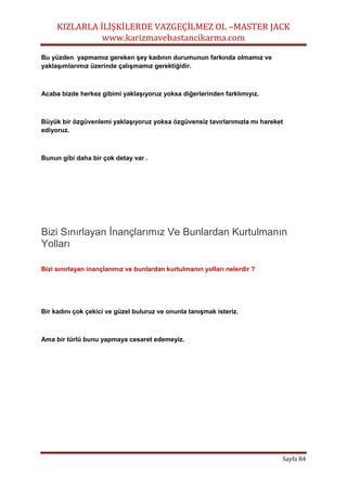 KIZLARLA İLİŞKİLERDE VAZGEÇİLMEZ OL –MASTER JACK
www.karizmavebastancikarma.com
Sayfa 84
Bu yüzden yapmamız gereken şey kadının durumunun farkında olmamız ve
yaklaşımlarımız üzerinde çalışmamız gerektiğidir.
Acaba bizde herkez gibimi yaklaşıyoruz yoksa diğerlerinden farklımıyız.
Büyük bir özgüvenlemi yaklaşıyoruz yoksa özgüvensiz tavırlarımızla mı hareket
ediyoruz.
Bunun gibi daha bir çok detay var .
Bizi Sınırlayan İnançlarımız Ve Bunlardan Kurtulmanın
Yolları
Bizi sınırlayan inançlarımız ve bunlardan kurtulmanın yolları nelerdir ?
Bir kadını çok çekici ve güzel buluruz ve onunla tanışmak isteriz.
Ama bir türlü bunu yapmaya cesaret edemeyiz.
 