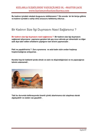 KIZLARLA İLİŞKİLERDE VAZGEÇİLMEZ OL –MASTER JACK
www.karizmavebastancikarma.com
Sayfa 87
Bu kadının içindeki rekabet duygusunu tetiklemezmi ? Siz anında bir tık ileriye gittiniz
ve kadının içindeki o sahip olma arzusunu tetiklemiş oldunuz .
Bir Kadının Size İlgi Duymasını Nasıl Sağlarsınız ?
Bir kadının size ilgi duymasını nasıl sağlarsınız ? Bir kadının size ilgi duymasını
sağlamak istiyorsanız yapmanız gereken tek şey onun aklında yer etmenizdir ve diğer
ezik diye tabir edilen erkeklerin yaptığının tam tersini yapmanızdır .
Peki ne yapabilirsiniz ? Zoru oynarsınız ve asla kadın sizin ondan hoşlanıp
hoşlanmadığınızı anlayamaz .
Kendisi hep bir beklenti içinde olmalı ve sizin ne düşündüğünüzü ve ne yapacağınızı
tahmin edememeli .
Tabi bu durumda kalibrasyonda önemli çünkü abartırsanız sizi ulaşılmaz olarak
algılayabilir ve sizden vaz geçebilir .
 