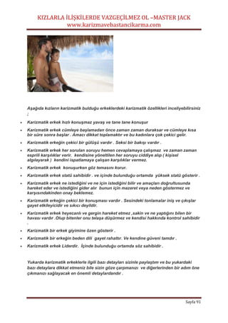 KIZLARLA İLİŞKİLERDE VAZGEÇİLMEZ OL –MASTER JACK
www.karizmavebastancikarma.com
Sayfa 91
Aşağıda kızların karizmatik bulduğu erkeklerdeki karizmatik özellikleri inceliyebilirsiniz
;
 Karizmatik erkek hızlı konuşmaz yavaş ve tane tane konuşur
 Karizmatik erkek cümleye başlamadan önce zaman zaman duraksar ve cümleye kısa
bir süre sonra başlar . Amacı dikkat toplamaktır ve bu kadınlara çok çekici gelir.
 Karizmatik erkeğin çekici bir gülüşü vardır . Seksi bir bakışı vardır .
 Karizmatik erkek her sorulan soruyu hemen cevaplamaya çalışmaz ve zaman zaman
esprili karşılıklar verir. kendisine yöneltilen her soruyu ciddiye alıp ( kişisel
algılayarak ) kendini ispatlamaya çalışan karşılıklar vermez.
 Karizmatik erkek konuşurken göz temasını korur.
 Karizmatik erkek statü sahibidir . ve içinde bulunduğu ortamda yüksek statü gösterir .
 Karizmatik erkek ne istediğini ve ne için istediğini bilir ve amaçları doğrultusunda
hareket eder ve istediğini gider alır bunun için mazeret veya neden göstermez ve
karşısındakinden onay beklemez.
 Karizmatik erkeğin çekici bir konuşması vardır . Sesindeki tonlamalar iniş ve çıkışlar
gayet etkileyicidir ve sıkıcı deyildir.
 Karizmatik erkek heyecanlı ve gergin hareket etmez ,sakin ve ne yaptığını bilen bir
havası vardır .Olup bitenler onu telaşa düşürmez ve kendisi hakkında kontrol sahibidir
.
 Karizmatik bir erkek giyimine özen gösterir .
 Karizmatik bir erkeğin beden dili gayet rahattır. Ve kendine güveni tamdır .
 Karizmatik erkek Liderdir. İçinde bulunduğu ortamda söz sahibidir .
Yukarda karizmatik erkeklerle ilgili bazı detayları sizinle paylaştım ve bu yukardaki
bazı detaylara dikkat etmeniz bile sizin göze çarpmanızı ve diğerlerinden bir adım öne
çıkmanızı sağlayacak en önemli detaylardandır .
 