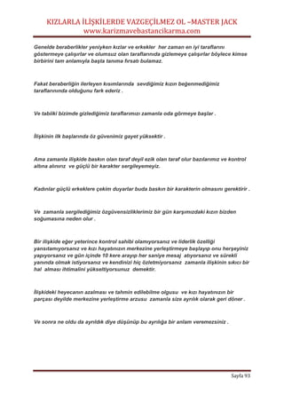 KIZLARLA İLİŞKİLERDE VAZGEÇİLMEZ OL –MASTER JACK
www.karizmavebastancikarma.com
Sayfa 93
Genelde beraberlikler yeniyken kızlar ve erkekler her zaman en iyi taraflarını
göstermeye çalışırlar ve olumsuz olan taraflarınıda gizlemeye çalışırlar böylece kimse
birbirini tam anlamıyla başta tanıma fırsatı bulamaz.
Fakat beraberliğin ilerleyen kısımlarında sevdiğimiz kızın beğenmediğimiz
taraflarınında olduğunu fark ederiz .
Ve tabiiki bizimde gizlediğimiz taraflarımızı zamanla oda görmeye başlar .
İlişkinin ilk başlarında öz güvenimiz gayet yüksektir .
Ama zamanla ilişkide baskın olan taraf deyil ezik olan taraf olur bazılarımız ve kontrol
altına alınırız ve güçlü bir karakter sergileyemeyiz.
Kadınlar güçlü erkeklere çekim duyarlar buda baskın bir karakterin olmasını gerektirir .
Ve zamanla sergilediğimiz özgüvensizliklerimiz bir gün karşımızdaki kızın bizden
soğumasına neden olur .
Bir ilişkide eğer yeterince kontrol sahibi olamıyorsanız ve liderlik özelliği
yansıtamıyorsanız ve kızı hayatınızın merkezine yerleştirmeye başlayıp onu herşeyiniz
yapıyorsanız ve gün içinde 10 kere arayıp her saniye mesaj atıyorsanız ve sürekli
yanında olmak istiyorsanız ve kendinizi hiç özletmiyorsanız zamanla ilişkinin sıkıcı bir
hal alması ihtimalini yükseltiyorsunuz demektir.
İlişkideki heyecanın azalması ve tahmin edilebilme olgusu ve kızı hayatınızın bir
parçası deyilde merkezine yerleştirme arzusu zamanla size ayrılık olarak geri döner .
Ve sonra ne oldu da ayrıldık diye düşünüp bu ayrılığa bir anlam veremezsiniz .
 